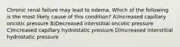 Chronic renal failure may lead to edema. Which of the following is the most likely cause of this condition? A)Increased capillary oncotic pressure B)Decreased interstitial oncotic pressure C)Increased capillary hydrostatic pressure D)Increased interstitial hydrostatic pressure