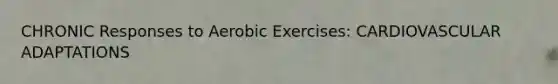 CHRONIC Responses to Aerobic Exercises: CARDIOVASCULAR ADAPTATIONS