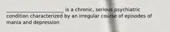 ________________________ is a chronic, serious psychiatric condition characterized by an irregular course of episodes of mania and depression