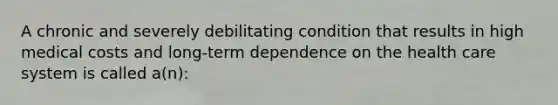 A chronic and severely debilitating condition that results in high medical costs and long-term dependence on the health care system is called a(n):