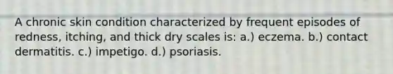 A chronic skin condition characterized by frequent episodes of redness, itching, and thick dry scales is: a.) eczema. b.) contact dermatitis. c.) impetigo. d.) psoriasis.