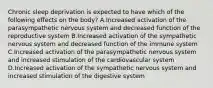 Chronic sleep deprivation is expected to have which of the following effects on the body? A.Increased activation of the parasympathetic nervous system and decreased function of the reproductive system B.Increased activation of the sympathetic nervous system and decreased function of the immune system C.Increased activation of the parasympathetic nervous system and increased stimulation of the cardiovascular system D.Increased activation of the sympathetic nervous system and increased stimulation of the digestive system