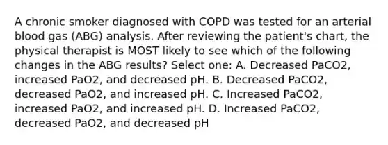 A chronic smoker diagnosed with COPD was tested for an arterial blood gas (ABG) analysis. After reviewing the patient's chart, the physical therapist is MOST likely to see which of the following changes in the ABG results? Select one: A. Decreased PaCO2, increased PaO2, and decreased pH. B. Decreased PaCO2, decreased PaO2, and increased pH. C. Increased PaCO2, increased PaO2, and increased pH. D. Increased PaCO2, decreased PaO2, and decreased pH