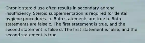 Chronic steroid use often results in secondary adrenal insufficiency. Steroid supplementation is required for dental hygiene procedures. a. Both statements are true b. Both statements are false c. The first statement is true, and the second statement is false d. The first statement is false, and the second statement is true