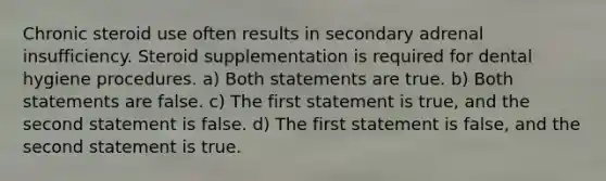 Chronic steroid use often results in secondary adrenal insufficiency. Steroid supplementation is required for dental hygiene procedures. a) Both statements are true. b) Both statements are false. c) The first statement is true, and the second statement is false. d) The first statement is false, and the second statement is true.