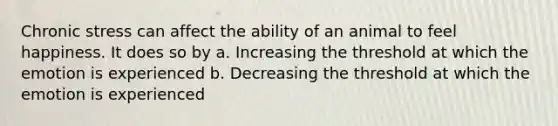 Chronic stress can affect the ability of an animal to feel happiness. It does so by a. Increasing the threshold at which the emotion is experienced b. Decreasing the threshold at which the emotion is experienced