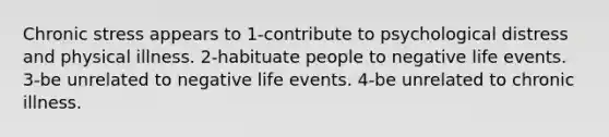 Chronic stress appears to 1-contribute to psychological distress and physical illness. 2-habituate people to negative life events. 3-be unrelated to negative life events. 4-be unrelated to chronic illness.