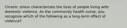 Chronic stress characterizes the lives of people living with domestic violence. As the community health nurse, you recognize which of the following as a long-term effect of violence?