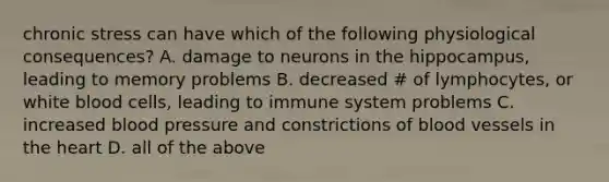 chronic stress can have which of the following physiological consequences? A. damage to neurons in the hippocampus, leading to memory problems B. decreased # of lymphocytes, or white blood cells, leading to immune system problems C. increased blood pressure and constrictions of blood vessels in the heart D. all of the above