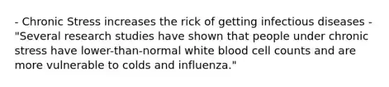 - Chronic Stress increases the rick of getting infectious diseases - "Several research studies have shown that people under chronic stress have lower-than-normal white blood cell counts and are more vulnerable to colds and influenza."