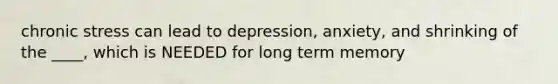 chronic stress can lead to depression, anxiety, and shrinking of the ____, which is NEEDED for long term memory