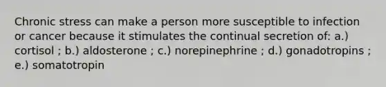 Chronic stress can make a person more susceptible to infection or cancer because it stimulates the continual secretion of: a.) cortisol ; b.) aldosterone ; c.) norepinephrine ; d.) gonadotropins ; e.) somatotropin