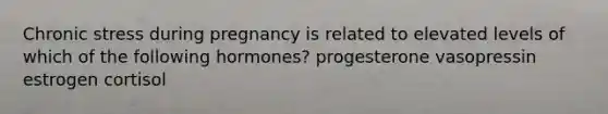 Chronic stress during pregnancy is related to elevated levels of which of the following hormones? progesterone vasopressin estrogen cortisol