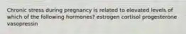 Chronic stress during pregnancy is related to elevated levels of which of the following hormones? estrogen cortisol progesterone vasopressin