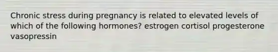 Chronic stress during pregnancy is related to elevated levels of which of the following hormones? estrogen cortisol progesterone vasopressin