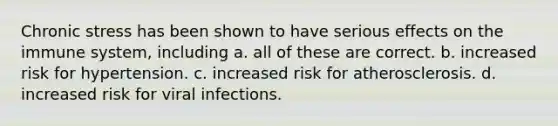 Chronic stress has been shown to have serious effects on the immune system, including a. all of these are correct. b. increased risk for hypertension. c. increased risk for atherosclerosis. d. increased risk for viral infections.