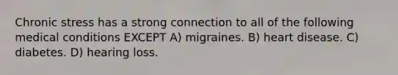 Chronic stress has a strong connection to all of the following medical conditions EXCEPT A) migraines. B) heart disease. C) diabetes. D) hearing loss.