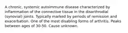 A chronic, systemic autoimmune disease characterized by inflammation of the connective tissue in the disarthrodial (synovial) joints. Typically marked by periods of remission and exacerbation. One of the most disabling forms of arthritis. Peaks between ages of 30-50. Cause unknown.