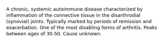 A chronic, systemic autoimmune disease characterized by inflammation of the connective tissue in the disarthrodial (synovial) joints. Typically marked by periods of remission and exacerbation. One of the most disabling forms of arthritis. Peaks between ages of 30-50. Cause unknown.