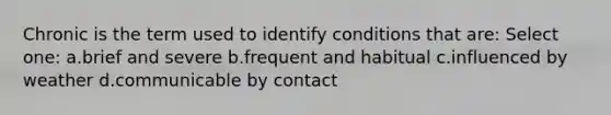 Chronic is the term used to identify conditions that are: Select one: a.brief and severe b.frequent and habitual c.influenced by weather d.communicable by contact