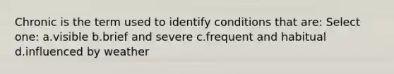 Chronic is the term used to identify conditions that are: Select one: a.visible b.brief and severe c.frequent and habitual d.influenced by weather