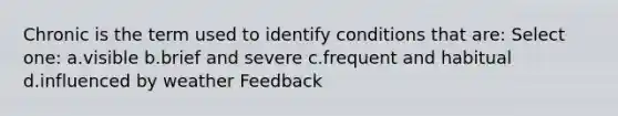 Chronic is the term used to identify conditions that are: Select one: a.visible b.brief and severe c.frequent and habitual d.influenced by weather Feedback