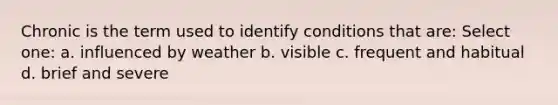 Chronic is the term used to identify conditions that are: Select one: a. influenced by weather b. visible c. frequent and habitual d. brief and severe