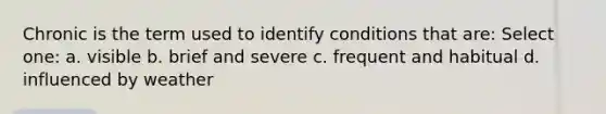 Chronic is the term used to identify conditions that are: Select one: a. visible b. brief and severe c. frequent and habitual d. influenced by weather