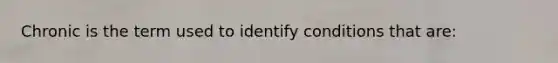 Chronic is the term used to identify conditions that are: