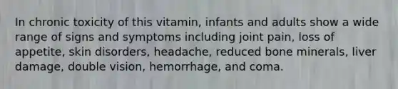 In chronic toxicity of this vitamin, infants and adults show a wide range of signs and symptoms including joint pain, loss of appetite, skin disorders, headache, reduced bone minerals, liver damage, double vision, hemorrhage, and coma.