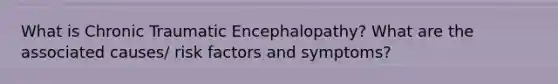 What is Chronic Traumatic Encephalopathy? What are the associated causes/ risk factors and symptoms?