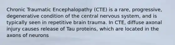 Chronic Traumatic Encephalopathy (CTE) is a rare, progressive, degenerative condition of the central nervous system, and is typically seen in repetitive brain trauma. In CTE, diffuse axonal injury causes release of Tau proteins, which are located in the axons of neurons