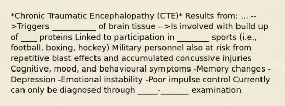 *Chronic Traumatic Encephalopathy (CTE)* Results from: ... -->Triggers ___________ of brain tissue -->Is involved with build up of ____ proteins Linked to participation in ________ sports (i.e., football, boxing, hockey) Military personnel also at risk from repetitive blast effects and accumulated concussive injuries Cognitive, mood, and behavioural symptoms -Memory changes -Depression -Emotional instability -Poor impulse control Currently can only be diagnosed through _____-_______ examination