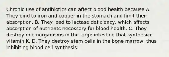 Chronic use of antibiotics can affect blood health because A. They bind to iron and copper in the stomach and limit their absorption. B. They lead to lactase deficiency, which affects absorption of nutrients necessary for blood health. C. They destroy microorganisms in the large intestine that synthesize vitamin K. D. They destroy stem cells in the bone marrow, thus inhibiting blood cell synthesis.