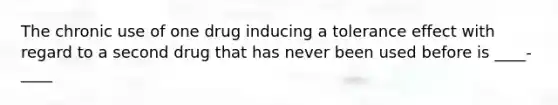 The chronic use of one drug inducing a tolerance effect with regard to a second drug that has never been used before is ____-____