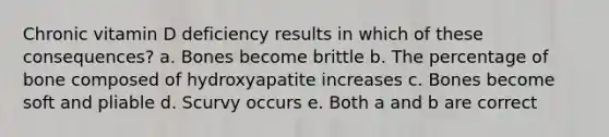 Chronic vitamin D deficiency results in which of these consequences? a. Bones become brittle b. The percentage of bone composed of hydroxyapatite increases c. Bones become soft and pliable d. Scurvy occurs e. Both a and b are correct