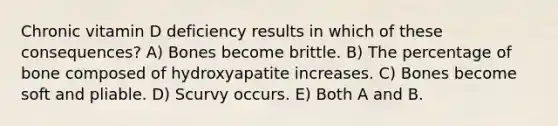 Chronic vitamin D deficiency results in which of these consequences? A) Bones become brittle. B) The percentage of bone composed of hydroxyapatite increases. C) Bones become soft and pliable. D) Scurvy occurs. E) Both A and B.