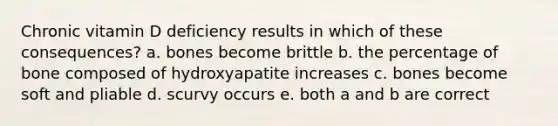 Chronic vitamin D deficiency results in which of these consequences? a. bones become brittle b. the percentage of bone composed of hydroxyapatite increases c. bones become soft and pliable d. scurvy occurs e. both a and b are correct