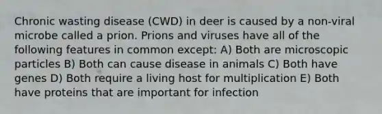 Chronic wasting disease (CWD) in deer is caused by a non-viral microbe called a prion. Prions and viruses have all of the following features in common except: A) Both are microscopic particles B) Both can cause disease in animals C) Both have genes D) Both require a living host for multiplication E) Both have proteins that are important for infection