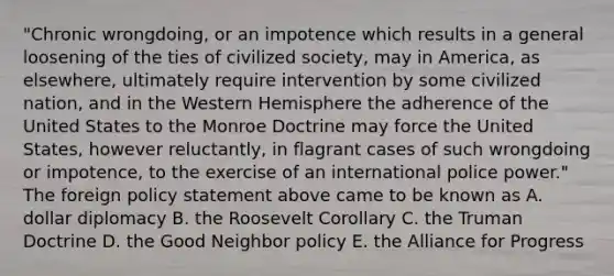 "Chronic wrongdoing, or an impotence which results in a general loosening of the ties of civilized society, may in America, as elsewhere, ultimately require intervention by some civilized nation, and in the Western Hemisphere the adherence of the United States to the Monroe Doctrine may force the United States, however reluctantly, in flagrant cases of such wrongdoing or impotence, to the exercise of an international police power." The foreign policy statement above came to be known as A. dollar diplomacy B. the Roosevelt Corollary C. the Truman Doctrine D. the Good Neighbor policy E. the Alliance for Progress