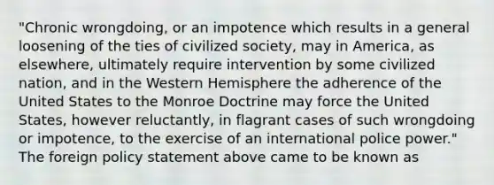 "Chronic wrongdoing, or an impotence which results in a general loosening of the ties of civilized society, may in America, as elsewhere, ultimately require intervention by some civilized nation, and in the Western Hemisphere the adherence of the United States to the Monroe Doctrine may force the United States, however reluctantly, in flagrant cases of such wrongdoing or impotence, to the exercise of an international police power." The foreign policy statement above came to be known as