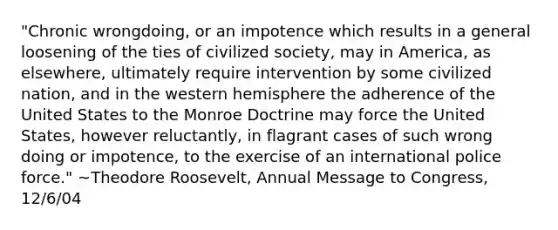 "Chronic wrongdoing, or an impotence which results in a general loosening of the ties of civilized society, may in America, as elsewhere, ultimately require intervention by some civilized nation, and in the western hemisphere the adherence of the United States to the Monroe Doctrine may force the United States, however reluctantly, in flagrant cases of such wrong doing or impotence, to the exercise of an international police force." ~Theodore Roosevelt, Annual Message to Congress, 12/6/04