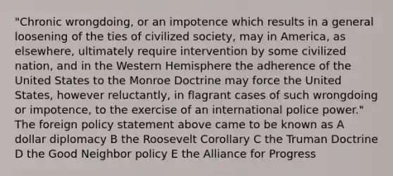 "Chronic wrongdoing, or an impotence which results in a general loosening of the ties of civilized society, may in America, as elsewhere, ultimately require intervention by some civilized nation, and in the Western Hemisphere the adherence of the United States to the Monroe Doctrine may force the United States, however reluctantly, in flagrant cases of such wrongdoing or impotence, to the exercise of an international police power." The foreign policy statement above came to be known as A dollar diplomacy B the Roosevelt Corollary C the Truman Doctrine D the Good Neighbor policy E the Alliance for Progress