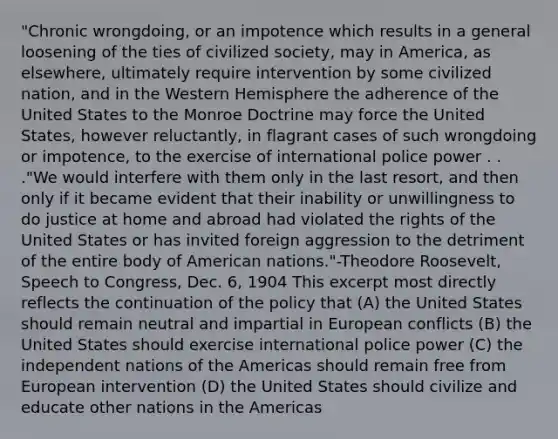 "Chronic wrongdoing, or an impotence which results in a general loosening of the ties of civilized society, may in America, as elsewhere, ultimately require intervention by some civilized nation, and in the <a href='https://www.questionai.com/knowledge/kArtzhgBP7-western-hemisphere' class='anchor-knowledge'>western hemisphere</a> the adherence of the United States to the Monroe Doctrine may force the United States, however reluctantly, in flagrant cases of such wrongdoing or impotence, to the exercise of international police power . . ."We would interfere with them only in the last resort, and then only if it became evident that their inability or unwillingness to do justice at home and abroad had violated the rights of the United States or has invited foreign aggression to the detriment of the entire body of American nations."-Theodore Roosevelt, Speech to Congress, Dec. 6, 1904 This excerpt most directly reflects the continuation of the policy that (A) the United States should remain neutral and impartial in European conflicts (B) the United States should exercise international police power (C) the independent nations of the Americas should remain free from European intervention (D) the United States should civilize and educate other nations in the Americas