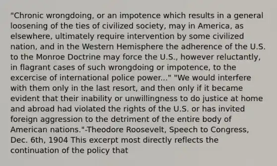 "Chronic wrongdoing, or an impotence which results in a general loosening of the ties of civilized society, may in America, as elsewhere, ultimately require intervention by some civilized nation, and in the Western Hemisphere the adherence of the U.S. to the Monroe Doctrine may force the U.S., however reluctantly, in flagrant cases of such wrongdoing or impotence, to the excercise of international police power..." "We would interfere with them only in the last resort, and then only if it became evident that their inability or unwillingness to do justice at home and abroad had violated the rights of the U.S. or has invited foreign aggression to the detriment of the entire body of American nations."-Theodore Roosevelt, Speech to Congress, Dec. 6th, 1904 This excerpt most directly reflects the continuation of the policy that