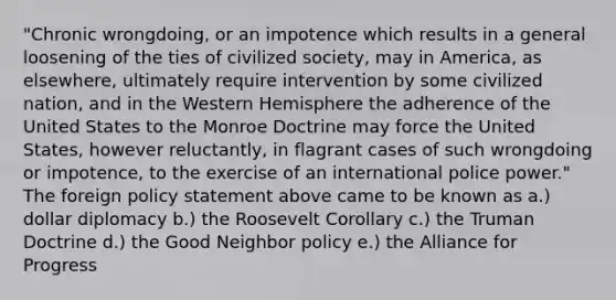 "Chronic wrongdoing, or an impotence which results in a general loosening of the ties of civilized society, may in America, as elsewhere, ultimately require intervention by some civilized nation, and in the Western Hemisphere the adherence of the United States to the Monroe Doctrine may force the United States, however reluctantly, in flagrant cases of such wrongdoing or impotence, to the exercise of an international police power." The foreign policy statement above came to be known as a.) dollar diplomacy b.) the Roosevelt Corollary c.) the Truman Doctrine d.) the Good Neighbor policy e.) the Alliance for Progress