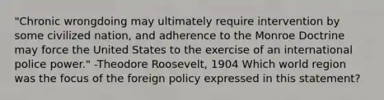 "Chronic wrongdoing may ultimately require intervention by some civilized nation, and adherence to the Monroe Doctrine may force the United States to the exercise of an international police power." -Theodore Roosevelt, 1904 Which world region was the focus of the foreign policy expressed in this statement?