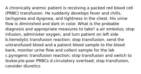 A chronically anemic patient is receiving a packed red blood cell (PRBC) transfusion. He suddenly develops fever and chills, tachypnea and dyspnea, and tightness in the chest. His urine flow is diminished and dark in color. What is the probable diagnosis and appropriate measures to take? a.air embolus; stop infusion, administer oxygen, and turn patient on left side b.hemolytic transfusion reaction; stop transfusion, send the untransfused blood and a patient blood sample to the blood bank, monitor urine flow and collect sample for the lab c.pyrogenic transfusion reaction; stop transfusion and switch to leukocyte-poor PRBCs d.circulatory overload; stop transfusion, consider diuretics