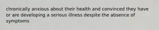 chronically anxious about their health and convinced they have or are developing a serious illness despite the absence of symptoms