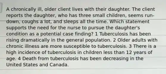 A chronically ill, older client lives with their daughter. The client reports the daughter, who has three small children, seems run-down, coughs a lot, and sleeps all the time. Which statement supports the need for the nurse to pursue the daughter's condition as a potential case finding? 1 Tuberculosis has been rising dramatically in the general population. 2 Older adults with chronic illness are more susceptible to tuberculosis. 3 There is a high incidence of tuberculosis in children less than 12 years of age. 4 Death from tuberculosis has been decreasing in the United States and Canada.